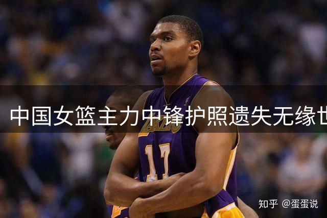 中国女篮主力中锋护照遗失无缘世界杯 战术调整面临挑战