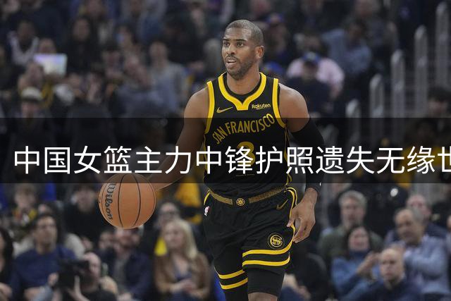 中国女篮主力中锋护照遗失无缘世界杯 战术调整面临挑战